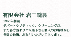 有限会社 岩田縫製1986年創業デパートやブティック、クリーニング店、また各方面よりご来店下さる個人のお客様から多数ご依頼、お取引いただいております。